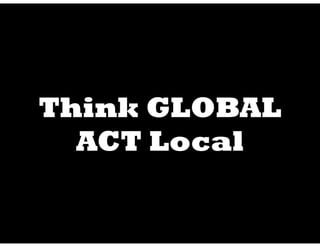 Think GLOBAL
  ACT Local
 