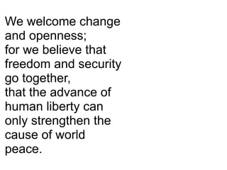 We welcome change
and openness;
for we believe that
freedom and security
go together,
that the advance of
human liberty can
only strengthen the
cause of world
peace.
 