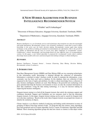 International Journal of Network Security & Its Applications (IJNSA), Vol.6, No.2, March 2014
DOI : 10.5121/ijnsa.2014.6204 43
A NEW HYBRID ALGORITHM FOR BUSINESS
INTELLIGENCE RECOMMENDER SYSTEM
P.Prabhu1
and N.Anbazhagan2
1
Directorate of Distance Education, Alagappa University, Karaikudi, Tamilnadu, INDIA
2
Department of Mathematics, Alagappa University, Karaikudi, Tamilnadu, INDIA
ABSTRACT
Business Intelligence is a set of methods, process and technologies that transform raw data into meaningful
and useful information. Recommender system is one of business intelligence system that is used to obtain
knowledge to the active user for better decision making. Recommender systems apply data mining
techniques to the problem of making personalized recommendations for information. Due to the growth in
the number of information and the users in recent years offers challenges in recommender systems.
Collaborative, content, demographic and knowledge-based are four different types of recommendations
systems. In this paper, a new hybrid algorithm is proposed for recommender system which combines
knowledge based, profile of the users and most frequent item mining technique to obtain intelligence.
KEYWORDS
Business Intelligence, Frequent Itemset , k-means Clustering, Data Mining, Decision Making,
Recommender system, E-commerce.
1. INTRODUCTION
Data Base Management System (DBMS) and Data Mining (DM) are two emerging technologies
in this information world. Knowledge is obtained through the collection of information.
Information is enriched in today’s business world. In order to maintain the information, a new
systematic way has been used such as database. In this database, there are collection of data
organized in the form of tuples and attributes. In order to obtain knowledge from a collection of
data, business intelligence methods are used. Data Mining is the powerful new technology with
great potential that help the business environments to focus on only the essential information in
their data warehouse. Using the data mining technology, it is easy for decision making by
improving the business intelligence.
Frequent itemset mining is to find all the frequent itemsets that satisfy the minimum support and
confidence threshold. Support and Confidence are two measures used to find the interesting
frequent itemsets. In this paper, frequent itemset mining can be used to search for frequent item
set in the data warehouse. Based on the result, these frequent itemsets are grouped into clusters to
identify the similarity of objects.
Cluster Analysis is an effective method of analyzing and finding useful information in terms of
grouping of objects from large amount of data. To group the data into clusters, many algorithms
have been proposed such as k-means algorithm, Fuzzy C means, Evolutionary Algorithm and EM
Method. These clustering algorithms groups the data into classes or clusters so that object within
 