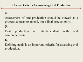 General Criteria for Assessing Oral Production
4.
Assessment of oral production should be viewed as a
process, a mean to an end, not a final product only.
5.
Oral production is interdependent with oral
comprehension.
6.
Defining goals is an important criteria for assessing oral
production.
 