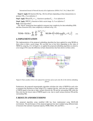 International Journal of Network Security & Its Applications (IJNSA) Vol.7, No.2, March 2015
47
Step2-3: Apply EX function EX( Stg , SS) for all bytes depending on byte characteristics to
produce SCE ; // see definition 5.
Step3: Apply )CE(IDcry SCS l× function to produce SC ; // see definition 6.
Step4: Apply )C(DEC S function to find a secret image S; // see definition 7.
End. // End Algorithm3
The "big-O" notation has been applied to measure time complexity for data embedding (EM)
and data extraction (EX), time complexity is defined in Eq. (14).
( )∑ ∑ ∑= =
×
=
∀∀
∀∀




 ×××≈==
3
1color
SS
1S
)YX(max
1byte
R,sR,s
R,s
R,sR,s
R,s
YXmaxSS3OMLSB)EX(T)EM(T (14)
4. IMPLEMENTATION
The implementation of the proposed embedding algorithm has been applied by using MLSB on
three colors to hide a secret image. We can hide one to four bit(s) depending on the value of
NBTH by using Eq. (13). In Figure 6, we applied the proposed embedding algorithm on selective
cover image (F16) since the difference in byte characteristics has been shown on three colors.
Figure 6: Find a number of bits to be replaced for each byte and at each color (R, G, B) with the embedding
process
Furthermore, the proposed steganography algorithm calculates the value of NBTH for each color
to minimize the distortion on stego image [27]; it appears that the read color has a highest value
of NBTH equal to four due to large variance between the TB and the surrounding NBs while the
blue color has the lowest value of NBTH equal to one due to small variance between TB and the
surrounding NBs.
5. RESULTS AND DISCUSSIONS
The proposed algorithm using modified LSB has been implemented using MATLAB
environment. The performance of the proposed approach has been studded using different kinds
of measures like (amount of payload capacity, PSNR, MAE, AD, and NCC).
 