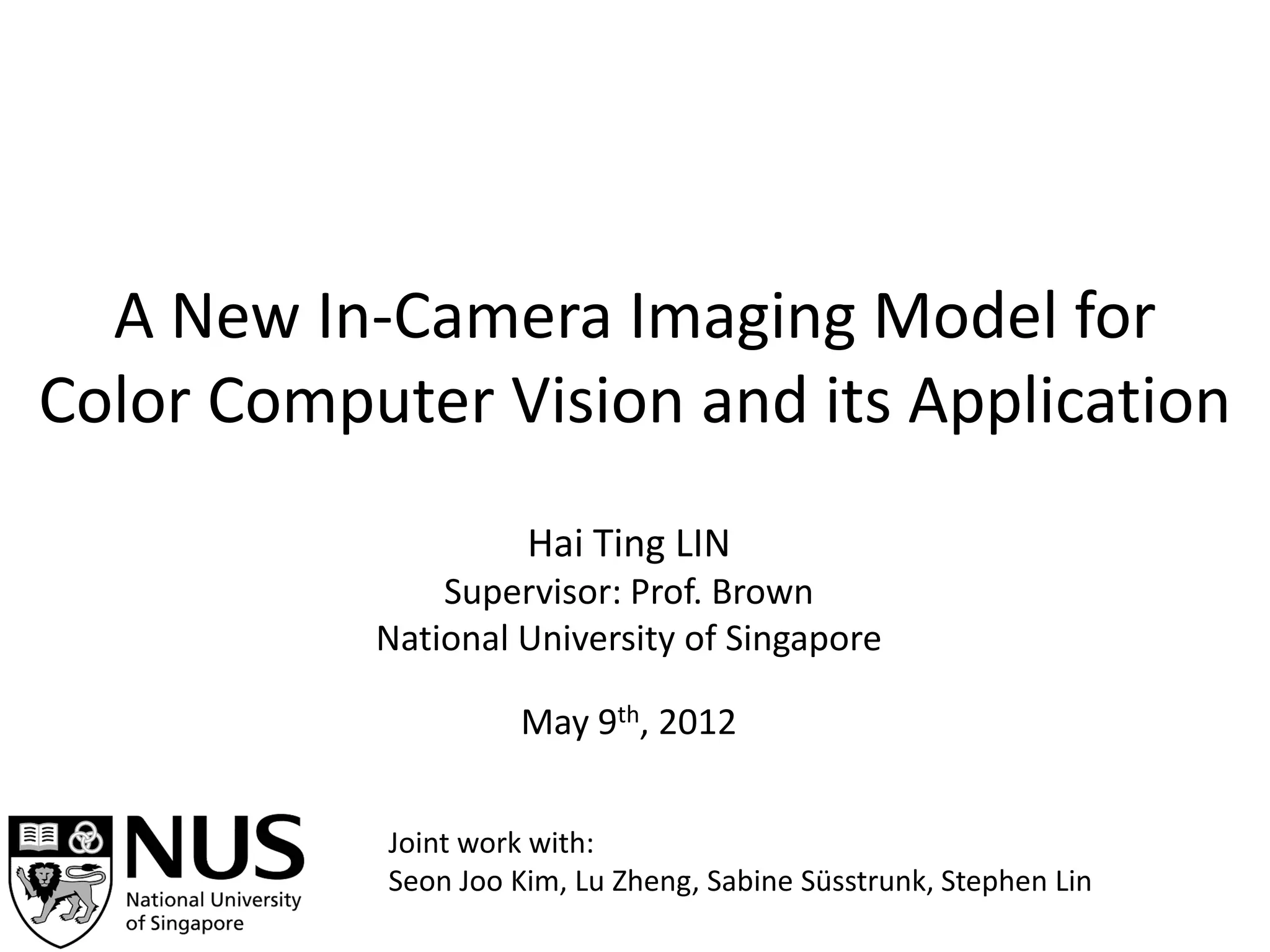A New In-Camera Imaging Model for
Color Computer Vision and its Application
                      Hai Ting LIN
               Supervisor: Prof. Brown
           National University of Singapore

                     May 9th, 2012


            Joint work with:
            Seon Joo Kim, Lu Zheng, Sabine Süsstrunk, Stephen Lin
 