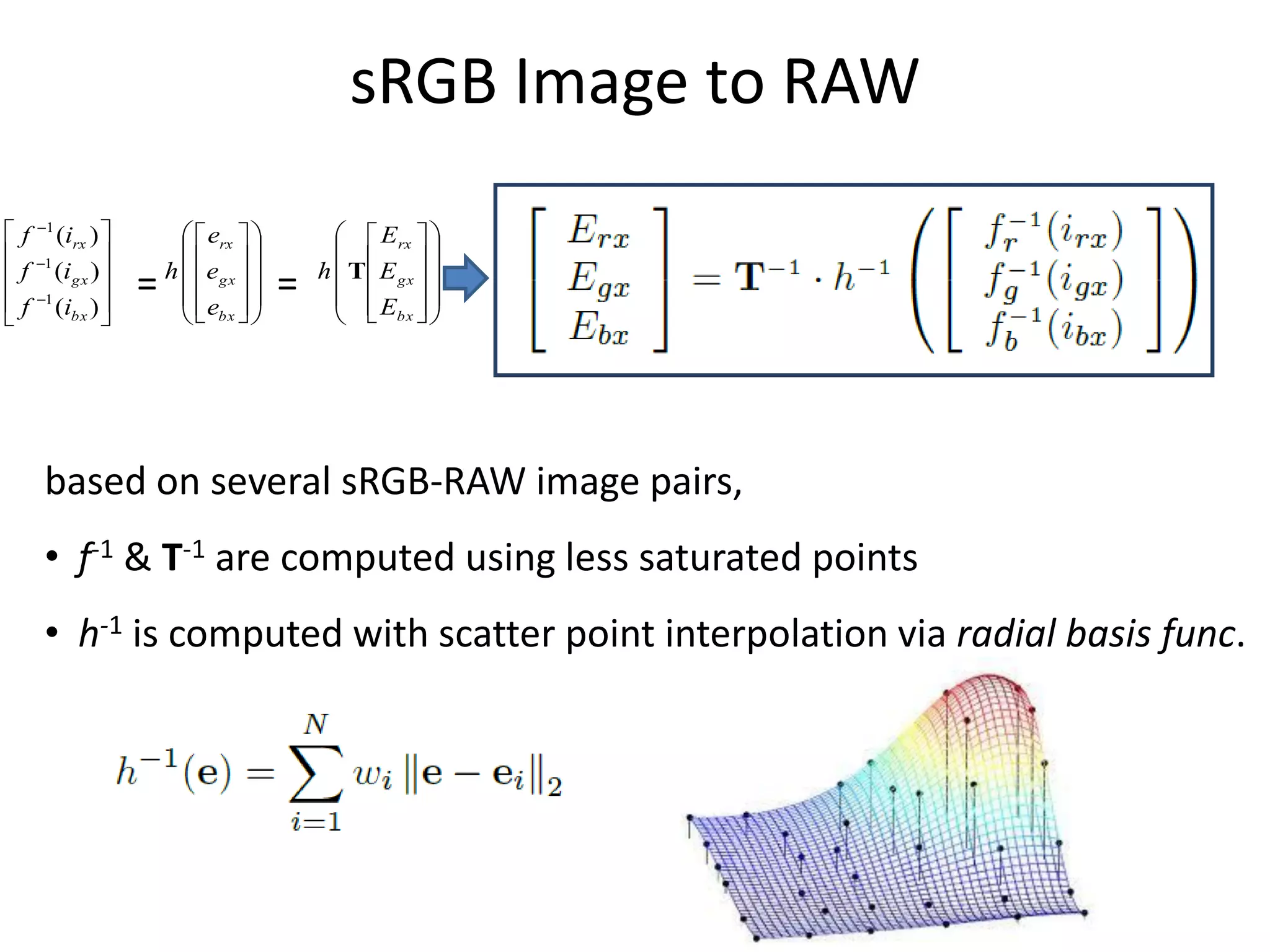 sRGB Image to RAW
 f 1 (irx )            erx             Erx  
 1                                                 
 f (igx )           h  egx          h  T  E gx  
 f 1 (ibx ) 
                  =        
                         e        =         
                                             E  
                                                       
                        bx              bx  




     based on several sRGB-RAW image pairs,
     • f-1 & T-1 are computed using less saturated points
     • h-1 is computed with scatter point interpolation via radial basis func.
 