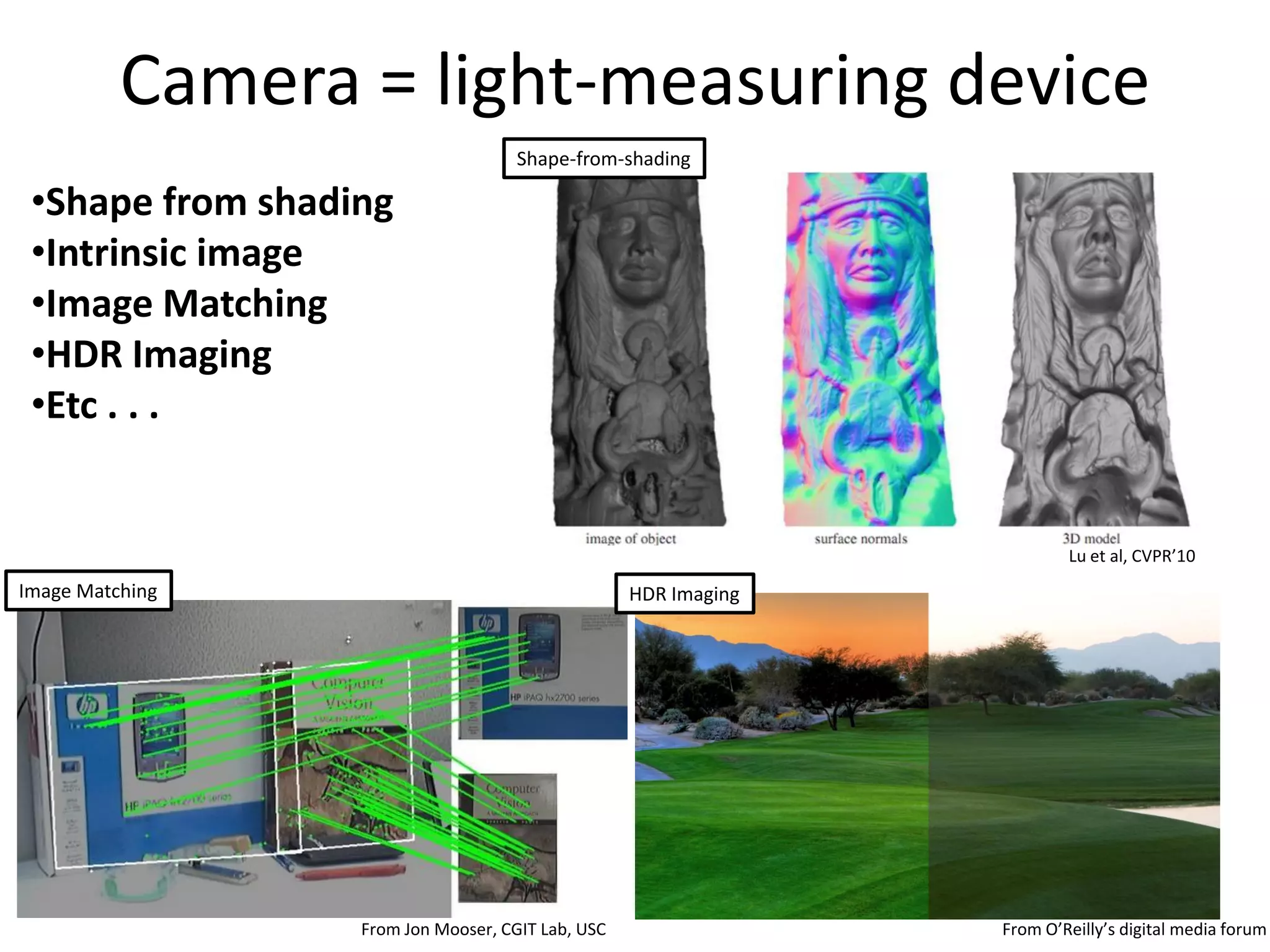 Camera = light-measuring device
                                     Shape-from-shading

 •Shape from shading
 •Intrinsic image
 •Image Matching
 •HDR Imaging
 •Etc . . .


                                                                         Lu et al, CVPR’10
Image Matching                                     HDR Imaging




                  From Jon Mooser, CGIT Lab, USC                 From O’Reilly’s digital media forum
 