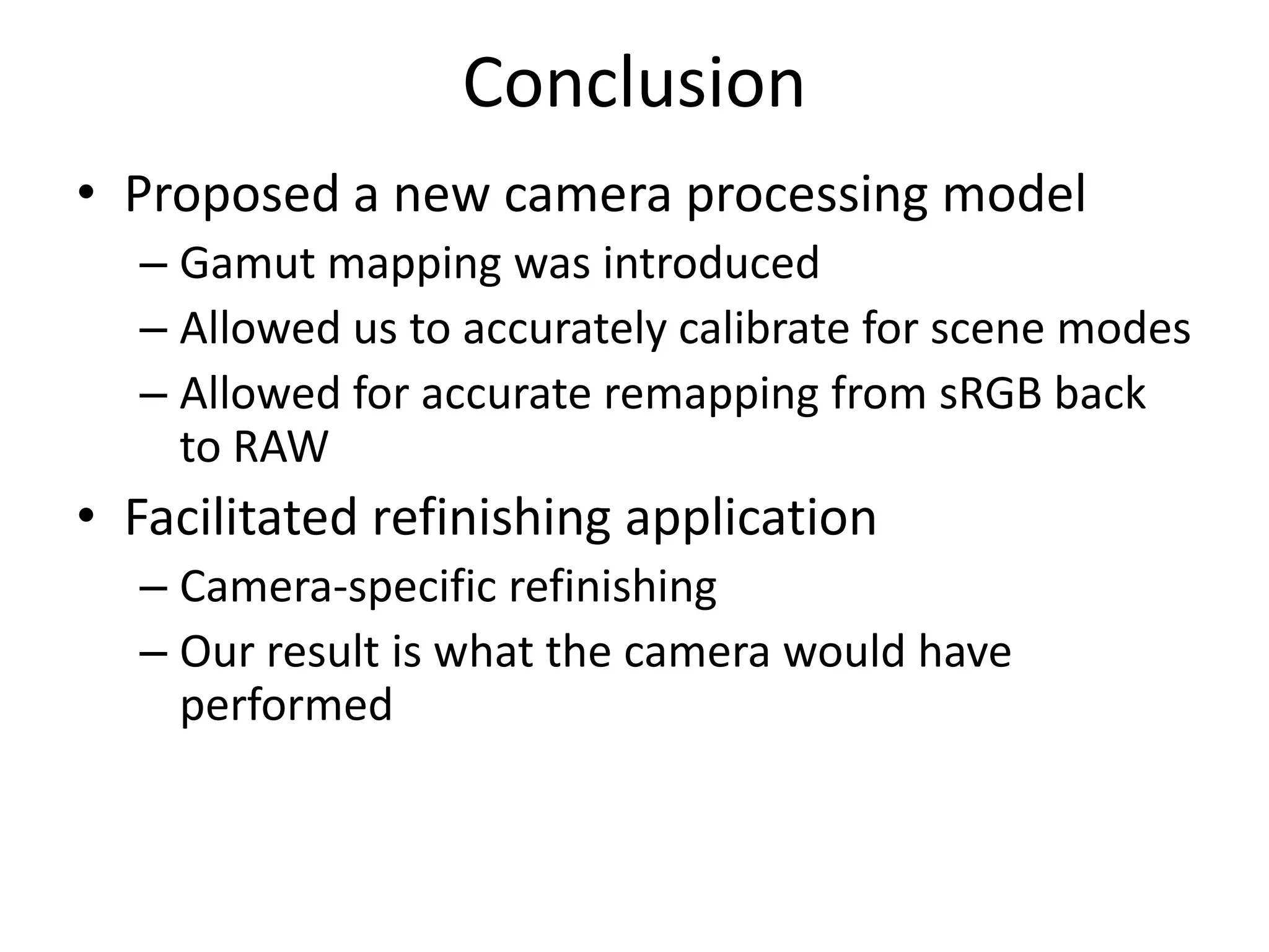 Conclusion
• Proposed a new camera processing model
  – Gamut mapping was introduced
  – Allowed us to accurately calibrate for scene modes
  – Allowed for accurate remapping from sRGB back
    to RAW
• Facilitated refinishing application
  – Camera-specific refinishing
  – Our result is what the camera would have
    performed
 