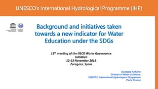 UNESCO’s International Hydrological Programme (IHP)
Background and initiatives taken
towards a new indicator for Water
Education under the SDGs
Giuseppe Arduino
Division of Water Sciences,
UNESCO International Hydrological Programme
Paris, France
11th meeting of the OECD Water Governance
Initiative
12-13 November 2018
Zaragoza, Spain
 