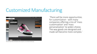 Customized Manufacturing
`There will be more
opportunities for customization with many companies offering a
mix of 'mass customization' and
'mass personalization' to widen
choice. The way goods are
designed and made will become
more complex.`
Retrieved from http://limiteditems.files.wordpress.com/2010/02/nikeid.png

 