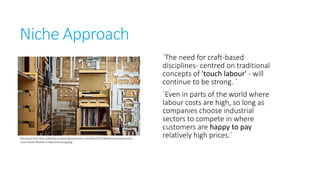 Niche Approach
`The need for craft-based
disciplines- centred on
traditional concepts of 'touch
labour' - will continue to be
strong. `

Retrieved from
http://dtamfg.socialmediacontractors.net/files/2013/08/Micromanufacturers-Carve-NicheMarket-in-Manufacturing.jpeg

`Even in parts of the world
where labour costs are high, so
long as companies choose
industrial sectors to compete in
where customers are happy to
pay relatively high prices.`

 