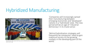 Hybridized Manufacturing
`Companies will increasingly
spread their manufacturing
between emerging economies and
'developed' nations in a 'hybridized'
style. The new period will be an
age of 'industrial democracy' in its
truest sense.`

Retrieved from http://www.haberler.gen.al/resim/09/04/hyundai-izmit-fabrikasi-500bininci-aracini-uretti-1.jpg

`Behind hybridization strategies will
frequently be companies' need to
gain maximum access to the
growing markets in the developing
part of the world.`

 