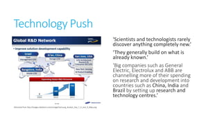 Technology Push
‘Scientists and technologists rarely
discover anything completely new.’
‘They generally build on what is
already known.’
‘Big companies such as General
Electric, Electrolux and ABB are
channelling more of their
spending on research and
development into countries such
as China, India and Brazil by
setting up research and
technology centres.’
Retrieved from http://images.dailytech.com/nimage/Samsung_Analyst_Day_7_R_and_D_Map.png

 