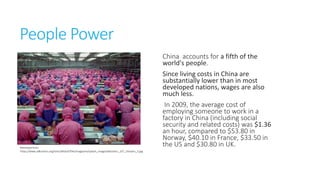 People Power

Retrieved from
https://www.adbusters.org/sites/default/files/magazine/splash_image/adbusters_107_chinainc_S.jp
g

China accounts for a fifth of the
world's people.
Since living costs in China are
substantially lower than in most
developed nations, wages are also
much less.
In 2009, the average cost of
employing someone to work in a
factory in China (including social
security and related costs) was
$1.36 an hour, compared to $53.80
in Norway, $40.10 in
France, $33.50 in the US and
$30.80 in UK.

 