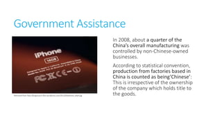 Government Assistance
In 2008, about a quarter of the
China’s overall manufacturing was
controlled by non-Chineseowned businesses.

Retrieved from http://bizgovsociii.files.wordpress.com/2012/04/iphone_label.jpg

According to statistical
convention, production from
factories based in China is counted
as being‘Chinese’: This is
irrespective of the ownership of
the company which holds title to
the goods.

 
