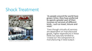 Shock Treatment

Retrieved from http://s1.hubimg.com/u/4599666_f260.jpg

`As people around the world have
grown richer, they have preferred
to spend a greater part of their
incomes on services of different
kinds - such as travel, leisure and
retail.`
`Even though virtually all
services are dependent on
manufactured goods, higher
expenditure in these fields has
naturally tended to 'crowd out'
the component of manufacturing
in total output.`

 