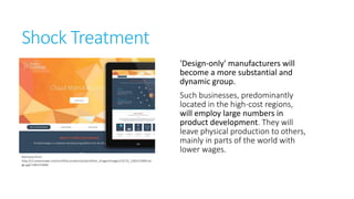 Shock Treatment
'Design-only' manufacturers will
become a more substantial and
dynamic group.

Retrieved from
http://s3.amazonaws.com/sortfolio.production/portfolio_images/images/24719_13831539
00.large.jpg?1383153900

Such
businesses, predominantly
located in the high-cost
regions, will employ large
numbers in product development.
They will leave physical
production to others, mainly in
parts of the world with lower
wages.

 