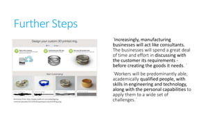 Further Steps
`Increasingly, manufacturing
businesses will act like consultants.
The businesses will spend a great
deal of time and effort in discussing
with the customer its requirements before creating the goods it needs. `

Retrieved from http://www.adafruit.com/adablog/wpcontent/uploads/2013/05/ShapewaysCustom3DRing.png

`Workers will be predominantly
able, academically qualified
people, with skills in engineering and
technology, along with the personal
capabilities to apply them to a wide
set of challenges.`

 