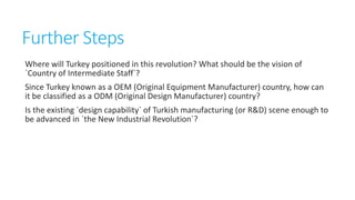 Further Steps
Where will Turkey positioned in this revolution? What should be the vision of
`Country of Intermediate Staff`?
Since Turkey known as a OEM (Original Equipment Manufacturer) country, how can
it be classified as a ODM (Original Design Manufacturer) country?
Is the existing `design capability` of Turkish manufacturing (or R&D) scene enough to
be advanced in `the New Industrial Revolution`?

 