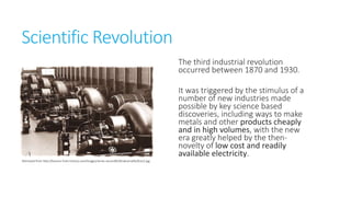 Scientific Revolution
The third industrial revolution
occurred between 1870 and
1930.

Retrieved from http://lessons-from-history.com/Images/series-second%20industrial%20rev2.jpg

It was triggered by the stimulus
of a number of new industries
made possible by key science
based discoveries, including
ways to make metals and other
products cheaply and in high
volumes, with the new era
greatly helped by the thennovelty of low cost and readily
available electricity.

 