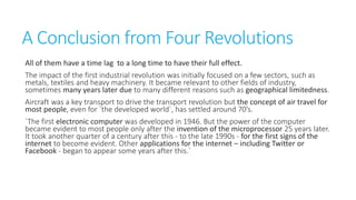 A Conclusion from Four Revolutions
All of them have a time lag to a long time to have their full effect.
The impact of the first industrial revolution was initially focused on a few
sectors, such as metals, textiles and heavy machinery. It became relevant to other
fields of industry, sometimes many years later due to many different reasons such as
geographical limitedness.
Aircraft was a key transport to drive the transport revolution but the concept of air
travel for most people, even for `the developed world`, has settled around 70’s.
`The first electronic computer was developed in 1946. But the power of the computer
became evident to most people only after the invention of the microprocessor 25 years
later. It took another quarter of a century after this - to the late 1990s - for the first
signs of the internet to become evident. Other applications for the internet – including
Twitter or Facebook - began to appear some years after this.`

 