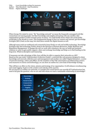 Title:
Author:
Theme:

A new knowledge ecology for museums
Theo Meereboer - E30 Foundation
Digital challenges

When George Pór stated in 2000: “By "knowledge network" we mean the frequently unmapped web-like
connections not among people, but their knowledge and insights interacting with one another, that
organizations produce in their normal course of action,” he could hardly forsee which role social media
would play in the decade to come. This fundamental change in how we connect and interact, got Knowledge
Ecologies (KE’s) back on the map, but sited them outside the digital domain as well.
Although many tools are webbased and connectivity leans firmly on web and mobile technology, Knowledge
Ecologies take that technology further along in the direction of Human Resources, Public Relations and
Reputation Management. It changes the way we work with volunteers, the way we build and maintain
relations in order to gain public support, share and exchange knowledge and helps us to find funding on the
long term. Which is disruptive and reassuring.
If museums can take advantage of this, how will they be able to organize their networks as a KE?
Based on the case study 'Collectiewijzer (Collection Guide)', a network-like web presence designed to share
knowledge and innovate collection care and management and another one called ‘Digital Education’, a series
of network meetings, online and offline, for the members of the VSC (Association of collaborating centers
and museums in science and technology), we can draw an outline for a new kind of Knowledge Ecology.
This will have an effect on the vision, mission and strategy of an organization. It will enhance crowdsourcing
and social tagging. It gives us the wisdom and velocity of the swarms.
We are forced to re-define our networks, to consider how social factors can override ICT-infrastructure but
most of all puts the question: who we are and with whom we want a sustainable relationship in knowledge?

E30 Foundation / Theo Meereboer 2011

 