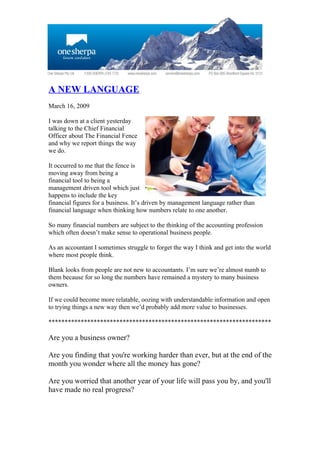 A NEW LANGUAGE
March 16, 2009

I was down at a client yesterday
talking to the Chief Financial
Officer about The Financial Fence
and why we report things the way
we do.

It occurred to me that the fence is
moving away from being a
financial tool to being a
management driven tool which just
happens to include the key
financial figures for a business. It’s driven by management language rather than
financial language when thinking how numbers relate to one another.

So many financial numbers are subject to the thinking of the accounting profession
which often doesn’t make sense to operational business people.

As an accountant I sometimes struggle to forget the way I think and get into the world
where most people think.

Blank looks from people are not new to accountants. I’m sure we’re almost numb to
them because for so long the numbers have remained a mystery to many business
owners.

If we could become more relatable, oozing with understandable information and open
to trying things a new way then we’d probably add more value to businesses.

*********************************************************************

Are you a business owner?

Are you finding that you're working harder than ever, but at the end of the
month you wonder where all the money has gone?

Are you worried that another year of your life will pass you by, and you'll
have made no real progress?
 