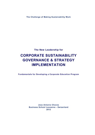 The Challenge of Making Sustainability Work




               The New Leadership for

  CORPORATE SUSTAINABILITY
   GOVERNANCE & STRATEGY
      IMPLEMENTATION

Fundamentals for Developi ng a Corporate Education Program




                  Jose Antoni o Chaves
          Business School Lausanne - Sw izerland
                          2012
 