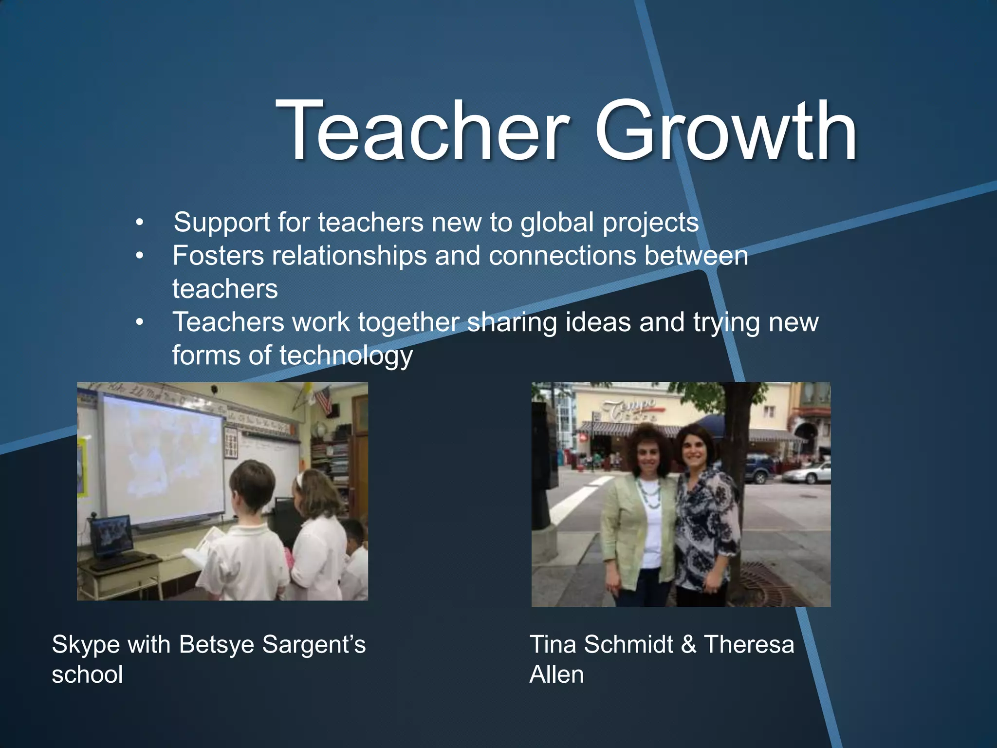 Teacher Growth
       • Support for teachers new to global projects
       • Fosters relationships and connections between
         teachers
       • Teachers work together sharing ideas and trying new
         forms of technology




Skype with Betsye Sargent’s          Tina Schmidt & Theresa
school                               Allen
 