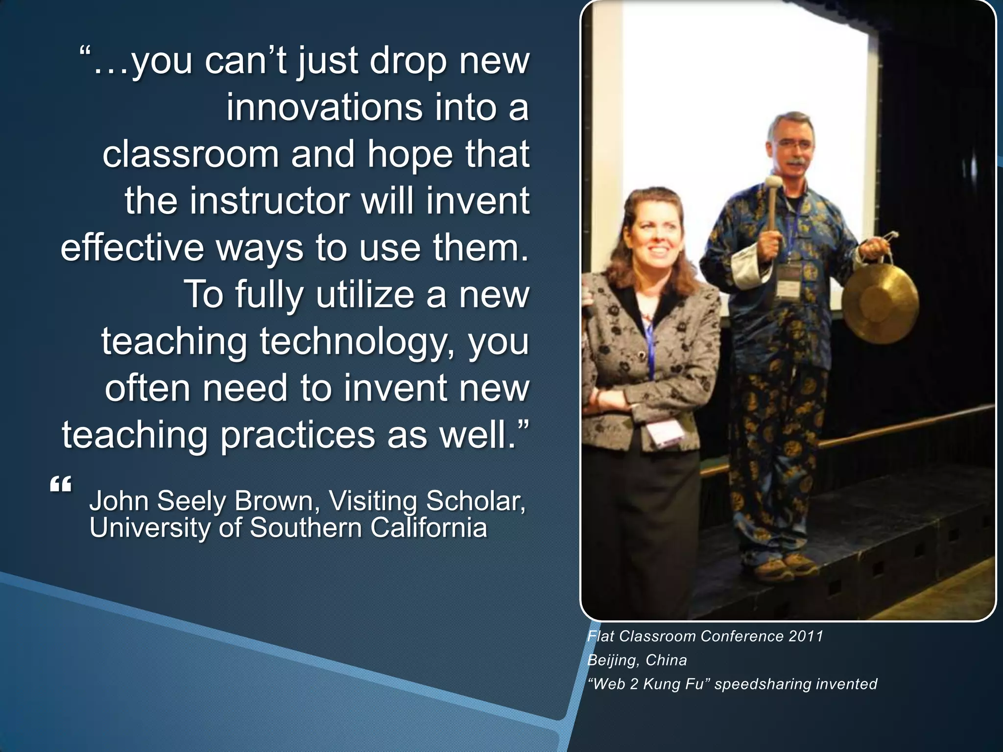 “…you can’t just drop new
           innovations into a
   classroom and hope that
     the instructor will invent
effective ways to use them.
        To fully utilize a new
   teaching technology, you
   often need to invent new
teaching practices as well.”
   John Seely Brown, Visiting Scholar,
    University of Southern California


                                          Flat Classroom Conference 2011
                                          Beijing, China
                                          “Web 2 Kung Fu” speedsharing invented
 