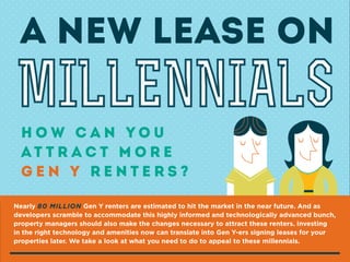 A NEW LEASE ON

MILLENNIALS
How Can You
At t r a c t M o r e
Gen Y Renters?
Nearly 80 MILLION Gen Y renters are estimated to hit the market in the near future. And as
developers scramble to accommodate this highly informed and technologically advanced bunch,
property managers should also make the changes necessary to attract these renters. Investing
in the right technology and amenities now can translate into Gen Y-ers signing leases for your
properties later. We take a look at what you need to do to appeal to these millennials.

 