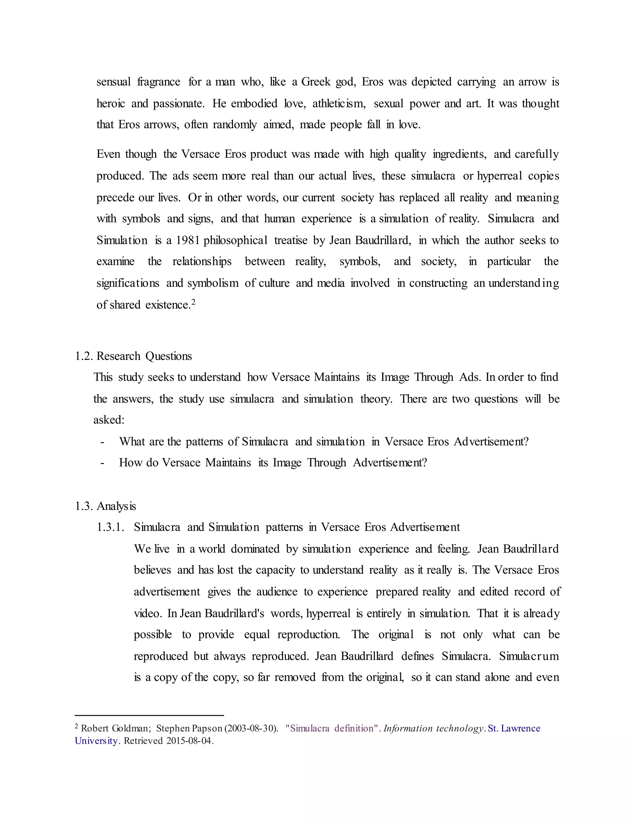 sensual fragrance for a man who, like a Greek god, Eros was depicted carrying an arrow is
heroic and passionate. He embodied love, athleticism, sexual power and art. It was thought
that Eros arrows, often randomly aimed, made people fall in love.
Even though the Versace Eros product was made with high quality ingredients, and carefully
produced. The ads seem more real than our actual lives, these simulacra or hyperreal copies
precede our lives. Or in other words, our current society has replaced all reality and meaning
with symbols and signs, and that human experience is a simulation of reality. Simulacra and
Simulation is a 1981 philosophical treatise by Jean Baudrillard, in which the author seeks to
examine the relationships between reality, symbols, and society, in particular the
significations and symbolism of culture and media involved in constructing an understanding
of shared existence.2
1.2. Research Questions
This study seeks to understand how Versace Maintains its Image Through Ads. In order to find
the answers, the study use simulacra and simulation theory. There are two questions will be
asked:
- What are the patterns of Simulacra and simulation in Versace Eros Advertisement?
- How do Versace Maintains its Image Through Advertisement?
1.3. Analysis
1.3.1. Simulacra and Simulation patterns in Versace Eros Advertisement
We live in a world dominated by simulation experience and feeling. Jean Baudrillard
believes and has lost the capacity to understand reality as it really is. The Versace Eros
advertisement gives the audience to experience prepared reality and edited record of
video. In Jean Baudrillard's words, hyperreal is entirely in simulation. That it is already
possible to provide equal reproduction. The original is not only what can be
reproduced but always reproduced. Jean Baudrillard defines Simulacra. Simulacrum
is a copy of the copy, so far removed from the original, so it can stand alone and even
2 Robert Goldman; Stephen Papson (2003-08-30). "Simulacra definition". Information technology.St. Lawrence
University. Retrieved 2015-08-04.
 
