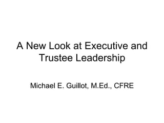 A New Look at Executive and Trustee Leadership Michael E. Guillot, M.Ed., CFRE 