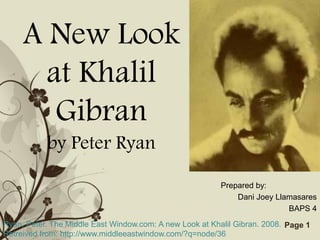 A New Look
       at Khalil
        Gibran
            by Peter Ryan
                                                           Prepared by:
                                                               Dani Joey Llamasares
                                                                            BAPS 4
Ryan, Peter. The Middle East Window.com: A new Templates
                                 Free Powerpoint Look at Khalil Gibran. 2008. Page 1
Retreived from: http://www.middleeastwindow.com/?q=node/36
 