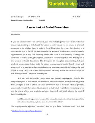 1
David van Ofwegen UH ID# 1660-2534 09-30-2010
Research studies – Ron Bontekoe PHIL 699
A new look at Social Darwinism
Revised paper
If you are familiar with Social Darwinism, you will probably perceive association with it as
undeserved, insulting or both. Social Darwinism is controversial, but not so due to a lack of
consensus as to whether there is truth in Social Darwinism (in a way that abortion is a
controversial topic in the US) but controversial in the sense that its ideas are considered morally
apprehensible (in a way that throwing babies into a fire is controversial). Although the
definitions used may differ, philosophers, dictionaries and encyclopedias alike do not paint a
rosy picture of Social Darwinism. The divergence in conceptual understanding between
academic sources suggests that Social Darwinism is condemned across the board, yet not well
understood, or at least not well enough to have come up with an agreeable definition in the past
100 or so years. I will look at several examples as a testimony to how the current concept (or
lack thereof) of Social Darwinism is inadequate.
I will start with the world’s current most used (online) encyclopedia, Wikipedia. The
usage of Wikipedia in an academic environment is itself controversial, but note that the goal of
these examples is not to obtain objective information, but to ascertain what is generally
understood as Social Darwinism. Meaning exists as that which people believe something to be,
and the source which most students and other interested individuals address the most, I
believe, is Wikipedia.
Social Darwinism is a pejorative term used for various late nineteenth century ideologies which,
while often contradictory, exploited ideas of survival of the fittest.1
The language used (‘pejorative’, ‘exploited’) does not give Social Darwinism much credit, but
1
http://en.wikipedia.org/wiki/Social_darwinism
 