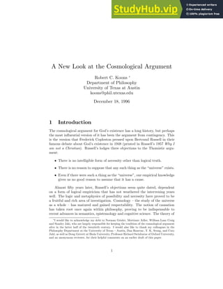 A New Look at the Cosmological Argument
Robert C. Koons ∗
Department of Philosophy
University of Texas at Austin
koons@phil.utexas.edu
December 18, 1996
1 Introduction
The cosmological argument for God’s existence has a long history, but perhaps
the most influential version of it has been the argument from contingency. This
is the version that Frederick Copleston pressed upon Bertrand Russell in their
famous debate about God’s existence in 1948 (printed in Russell’s 1957 Why I
am not a Christian). Russell’s lodges three objections to the Thomistic argu-
ment:
• There is no intelligible form of necessity other than logical truth.
• There is no reason to suppose that any such thing as the “universe” exists.
• Even if there were such a thing as the “universe”, our empirical knowledge
gives us no good reason to assume that it has a cause.
Almost fifty years later, Russell’s objections seem quite dated, dependent
on a form of logical empiricism that has not weathered the intervening years
well. The logic and metaphysics of possibility and necessity have proved to be
a fruitful and rich area of investigation. Cosmology – the study of the universe
as a whole – has matured and gained respectability. The notion of causation
has taken root once again within philosophy, proving to be indispensable to
recent advances in semantics, epistemology and cognitive science. The theory of
∗I would like to acknowledge my debt to Norman Geisler, Mortimer Adler, William Lane Craig
and Stanley Jaki, who are largely responsible for keeping the tradition of the cosmological argument
alive in the latter half of the twentieth century. I would also like to thank my colleagues in the
Philosophy Department at the University of Texas – Austin, Dan Bonevac, T. K. Seung, and Cory
Juhl, as well as Doug Geivett at Biola University, Professor Richard Swinburne of Oxford University,
and an anonymous reviewer, for their helpful comments on an earlier draft of this paper.
1
 