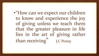 •“How can we expect our children
to know and experience the joy
of giving unless we teach them
that the greater pleasure in life
lies in the art of giving rather
than receiving” J.C Penny
 