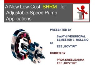 A New Low-Cost SHRM for 
Adjustable-Speed Pump 
Applications 
PRESENTED BY 
SWATHI VENUGOPAL 
SEMESTER 7, ROLL NO 
60 
EEE ,GOVT.RIT 
GUIDED BY 
PROF.SREELEAKHA 
EEE ,GOVT.RIT 
 