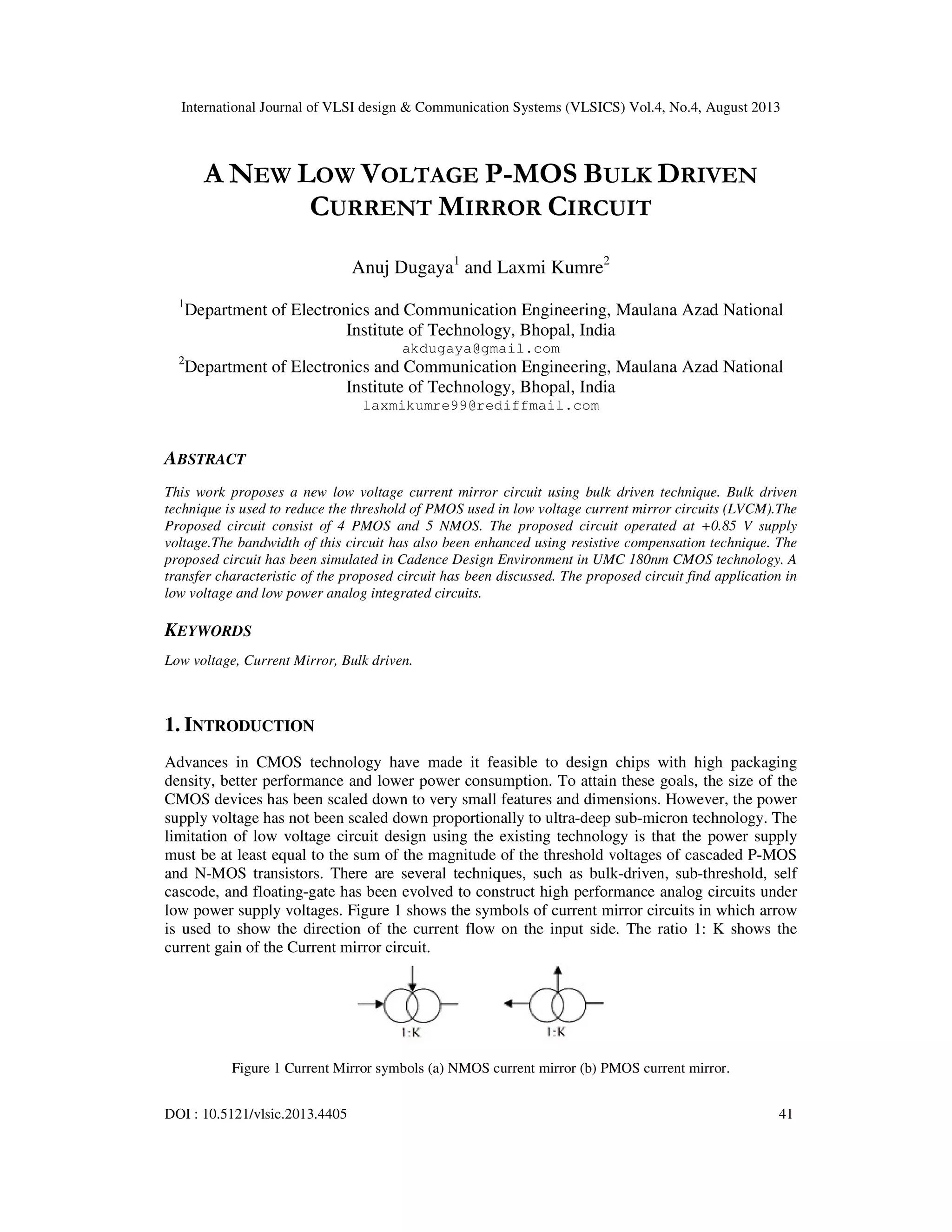 International Journal of VLSI design & Communication Systems (VLSICS) Vol.4, No.4, August 2013
DOI : 10.5121/vlsic.2013.4405 41
A NEW LOW VOLTAGE P-MOS BULK DRIVEN
CURRENT MIRROR CIRCUIT
Anuj Dugaya1
and Laxmi Kumre2
1
Department of Electronics and Communication Engineering, Maulana Azad National
Institute of Technology, Bhopal, India
akdugaya@gmail.com
2
Department of Electronics and Communication Engineering, Maulana Azad National
Institute of Technology, Bhopal, India
laxmikumre99@rediffmail.com
ABSTRACT
This work proposes a new low voltage current mirror circuit using bulk driven technique. Bulk driven
technique is used to reduce the threshold of PMOS used in low voltage current mirror circuits (LVCM).The
Proposed circuit consist of 4 PMOS and 5 NMOS. The proposed circuit operated at +0.85 V supply
voltage.The bandwidth of this circuit has also been enhanced using resistive compensation technique. The
proposed circuit has been simulated in Cadence Design Environment in UMC 180nm CMOS technology. A
transfer characteristic of the proposed circuit has been discussed. The proposed circuit find application in
low voltage and low power analog integrated circuits.
KEYWORDS
Low voltage, Current Mirror, Bulk driven.
1. INTRODUCTION
Advances in CMOS technology have made it feasible to design chips with high packaging
density, better performance and lower power consumption. To attain these goals, the size of the
CMOS devices has been scaled down to very small features and dimensions. However, the power
supply voltage has not been scaled down proportionally to ultra-deep sub-micron technology. The
limitation of low voltage circuit design using the existing technology is that the power supply
must be at least equal to the sum of the magnitude of the threshold voltages of cascaded P-MOS
and N-MOS transistors. There are several techniques, such as bulk-driven, sub-threshold, self
cascode, and floating-gate has been evolved to construct high performance analog circuits under
low power supply voltages. Figure 1 shows the symbols of current mirror circuits in which arrow
is used to show the direction of the current flow on the input side. The ratio 1: K shows the
current gain of the Current mirror circuit.
Figure 1 Current Mirror symbols (a) NMOS current mirror (b) PMOS current mirror.
 