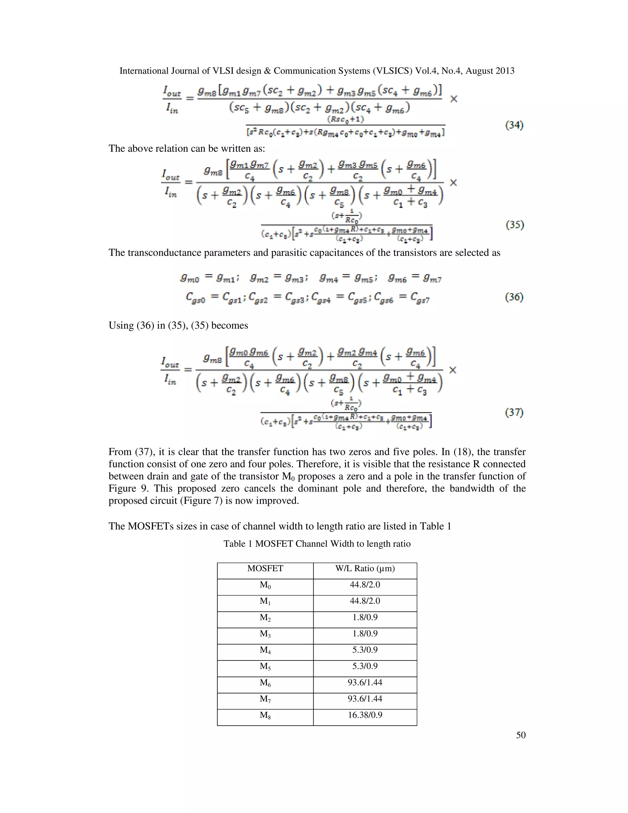 International Journal of VLSI design & Communication Systems (VLSICS) Vol.4, No.4, August 2013
50
The above relation can be written as:
The transconductance parameters and parasitic capacitances of the transistors are selected as
Using (36) in (35), (35) becomes
From (37), it is clear that the transfer function has two zeros and five poles. In (18), the transfer
function consist of one zero and four poles. Therefore, it is visible that the resistance R connected
between drain and gate of the transistor M0 proposes a zero and a pole in the transfer function of
Figure 9. This proposed zero cancels the dominant pole and therefore, the bandwidth of the
proposed circuit (Figure 7) is now improved.
The MOSFETs sizes in case of channel width to length ratio are listed in Table 1
Table 1 MOSFET Channel Width to length ratio
MOSFET W/L Ratio (µm)
M0 44.8/2.0
M1 44.8/2.0
M2 1.8/0.9
M3 1.8/0.9
M4 5.3/0.9
M5 5.3/0.9
M6 93.6/1.44
M7 93.6/1.44
M8 16.38/0.9
 
