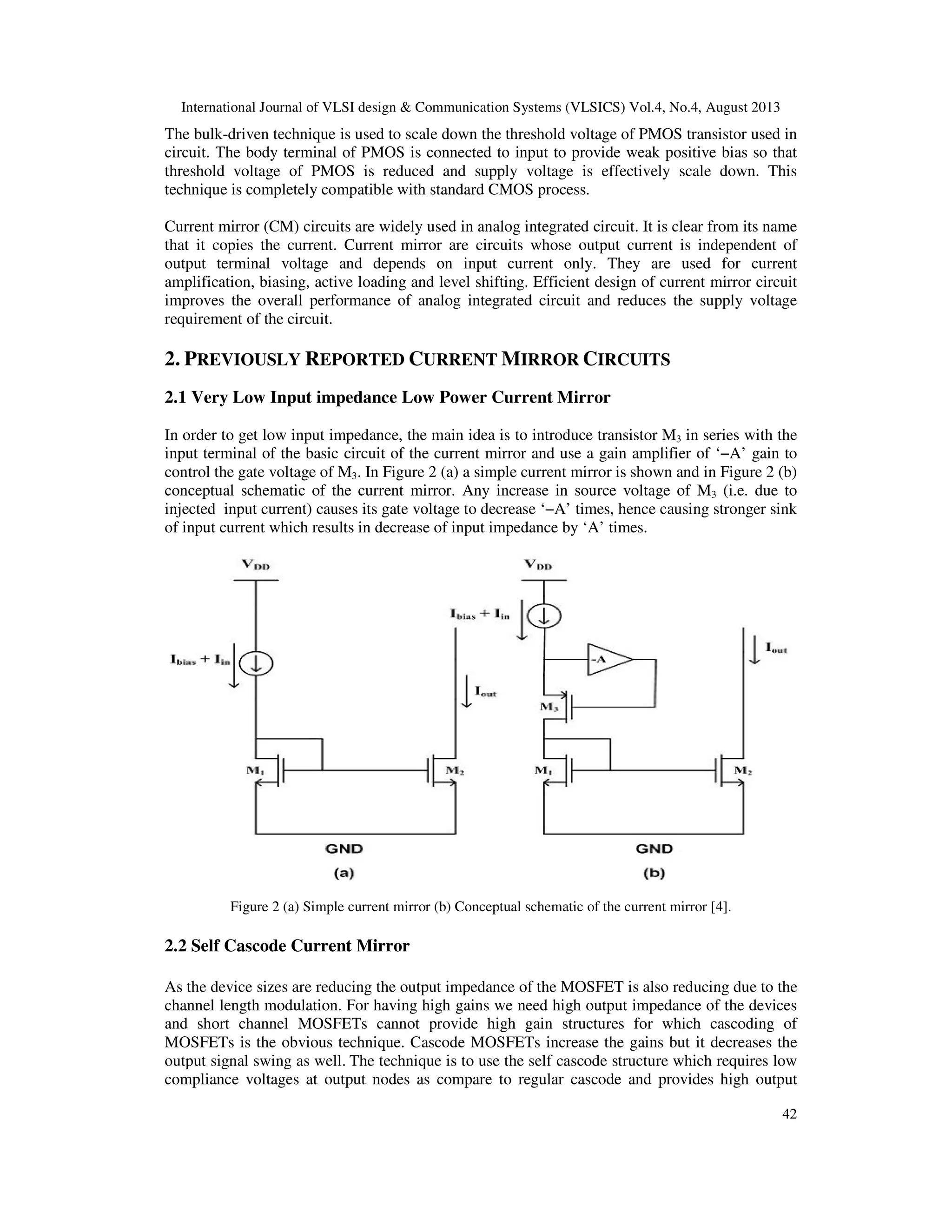 International Journal of VLSI design & Communication Systems (VLSICS) Vol.4, No.4, August 2013
42
The bulk-driven technique is used to scale down the threshold voltage of PMOS transistor used in
circuit. The body terminal of PMOS is connected to input to provide weak positive bias so that
threshold voltage of PMOS is reduced and supply voltage is effectively scale down. This
technique is completely compatible with standard CMOS process.
Current mirror (CM) circuits are widely used in analog integrated circuit. It is clear from its name
that it copies the current. Current mirror are circuits whose output current is independent of
output terminal voltage and depends on input current only. They are used for current
amplification, biasing, active loading and level shifting. Efficient design of current mirror circuit
improves the overall performance of analog integrated circuit and reduces the supply voltage
requirement of the circuit.
2. PREVIOUSLY REPORTED CURRENT MIRROR CIRCUITS
2.1 Very Low Input impedance Low Power Current Mirror
In order to get low input impedance, the main idea is to introduce transistor M3 in series with the
input terminal of the basic circuit of the current mirror and use a gain amplifier of ‘−A’ gain to
control the gate voltage of M3. In Figure 2 (a) a simple current mirror is shown and in Figure 2 (b)
conceptual schematic of the current mirror. Any increase in source voltage of M3 (i.e. due to
injected input current) causes its gate voltage to decrease ‘−A’ times, hence causing stronger sink
of input current which results in decrease of input impedance by ‘A’ times.
Figure 2 (a) Simple current mirror (b) Conceptual schematic of the current mirror [4].
2.2 Self Cascode Current Mirror
As the device sizes are reducing the output impedance of the MOSFET is also reducing due to the
channel length modulation. For having high gains we need high output impedance of the devices
and short channel MOSFETs cannot provide high gain structures for which cascoding of
MOSFETs is the obvious technique. Cascode MOSFETs increase the gains but it decreases the
output signal swing as well. The technique is to use the self cascode structure which requires low
compliance voltages at output nodes as compare to regular cascode and provides high output
 