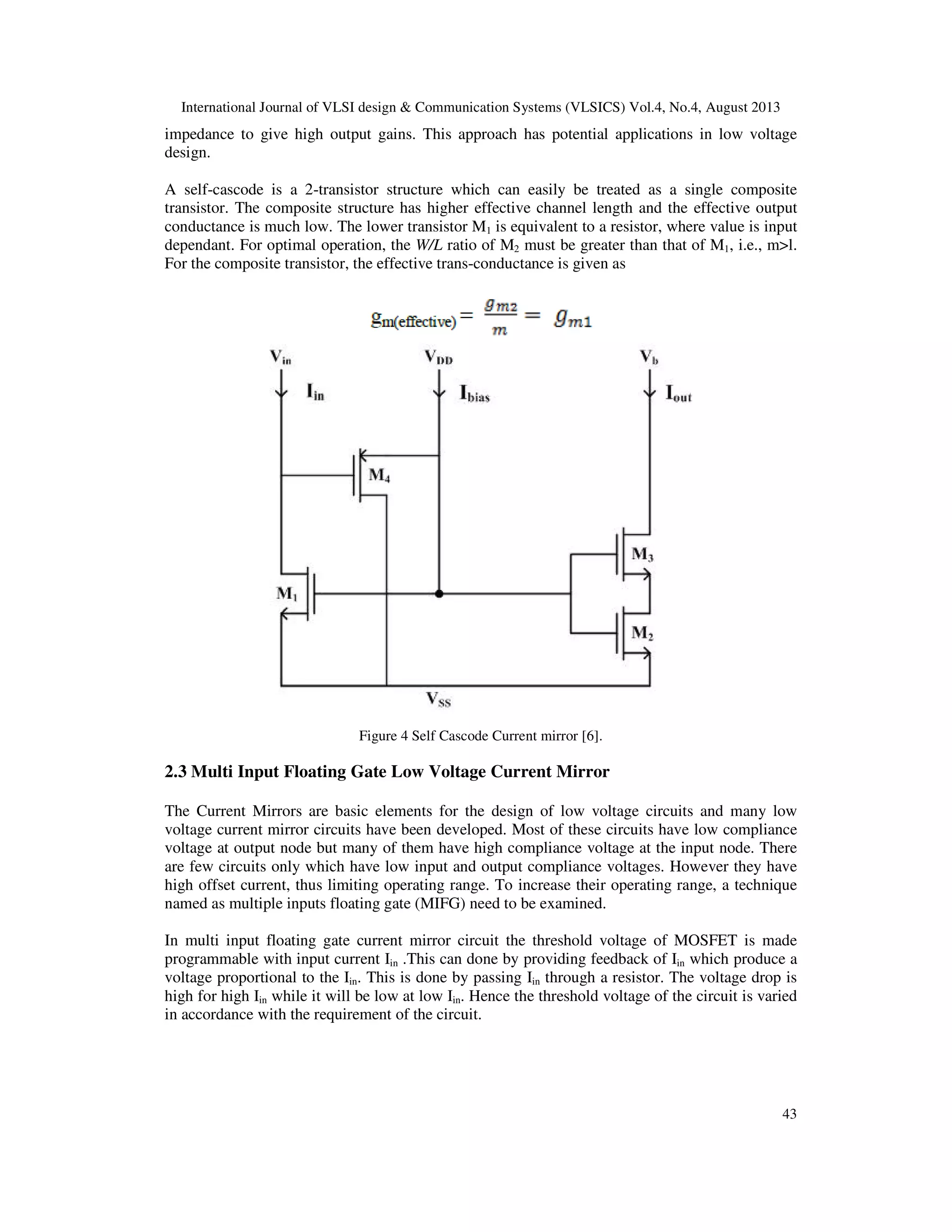 International Journal of VLSI design & Communication Systems (VLSICS) Vol.4, No.4, August 2013
43
impedance to give high output gains. This approach has potential applications in low voltage
design.
A self-cascode is a 2-transistor structure which can easily be treated as a single composite
transistor. The composite structure has higher effective channel length and the effective output
conductance is much low. The lower transistor M1 is equivalent to a resistor, where value is input
dependant. For optimal operation, the W/L ratio of M2 must be greater than that of M1, i.e., m>l.
For the composite transistor, the effective trans-conductance is given as
Figure 4 Self Cascode Current mirror [6].
2.3 Multi Input Floating Gate Low Voltage Current Mirror
The Current Mirrors are basic elements for the design of low voltage circuits and many low
voltage current mirror circuits have been developed. Most of these circuits have low compliance
voltage at output node but many of them have high compliance voltage at the input node. There
are few circuits only which have low input and output compliance voltages. However they have
high offset current, thus limiting operating range. To increase their operating range, a technique
named as multiple inputs floating gate (MIFG) need to be examined.
In multi input floating gate current mirror circuit the threshold voltage of MOSFET is made
programmable with input current Iin .This can done by providing feedback of Iin which produce a
voltage proportional to the Iin. This is done by passing Iin through a resistor. The voltage drop is
high for high Iin while it will be low at low Iin. Hence the threshold voltage of the circuit is varied
in accordance with the requirement of the circuit.
 