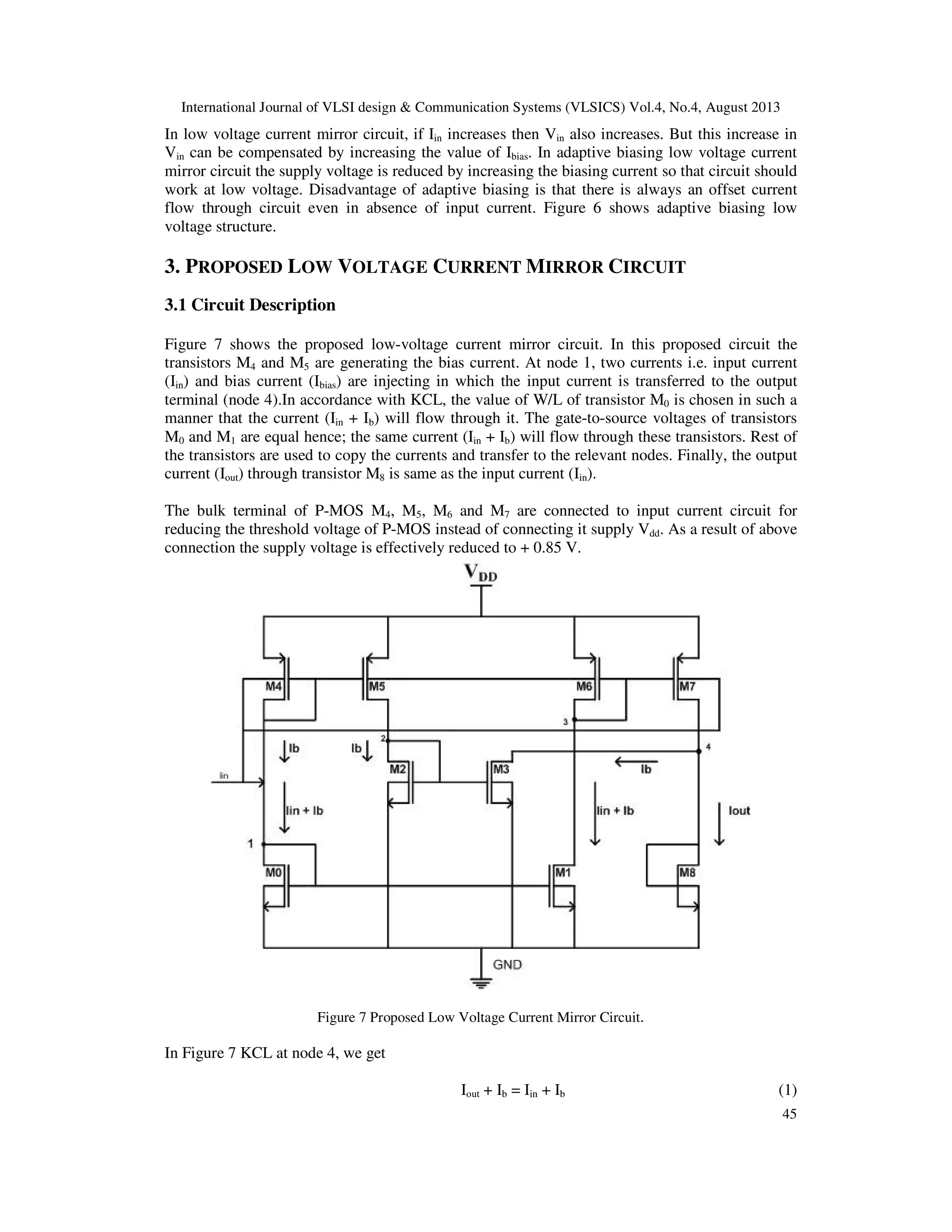International Journal of VLSI design & Communication Systems (VLSICS) Vol.4, No.4, August 2013
45
In low voltage current mirror circuit, if Iin increases then Vin also increases. But this increase in
Vin can be compensated by increasing the value of Ibias. In adaptive biasing low voltage current
mirror circuit the supply voltage is reduced by increasing the biasing current so that circuit should
work at low voltage. Disadvantage of adaptive biasing is that there is always an offset current
flow through circuit even in absence of input current. Figure 6 shows adaptive biasing low
voltage structure.
3. PROPOSED LOW VOLTAGE CURRENT MIRROR CIRCUIT
3.1 Circuit Description
Figure 7 shows the proposed low-voltage current mirror circuit. In this proposed circuit the
transistors M4 and M5 are generating the bias current. At node 1, two currents i.e. input current
(Iin) and bias current (Ibias) are injecting in which the input current is transferred to the output
terminal (node 4).In accordance with KCL, the value of W/L of transistor M0 is chosen in such a
manner that the current (Iin + Ib) will flow through it. The gate-to-source voltages of transistors
M0 and M1 are equal hence; the same current (Iin + Ib) will flow through these transistors. Rest of
the transistors are used to copy the currents and transfer to the relevant nodes. Finally, the output
current (Iout) through transistor M8 is same as the input current (Iin).
The bulk terminal of P-MOS M4, M5, M6 and M7 are connected to input current circuit for
reducing the threshold voltage of P-MOS instead of connecting it supply Vdd. As a result of above
connection the supply voltage is effectively reduced to + 0.85 V.
Figure 7 Proposed Low Voltage Current Mirror Circuit.
In Figure 7 KCL at node 4, we get
Iout + Ib = Iin + Ib (1)
 