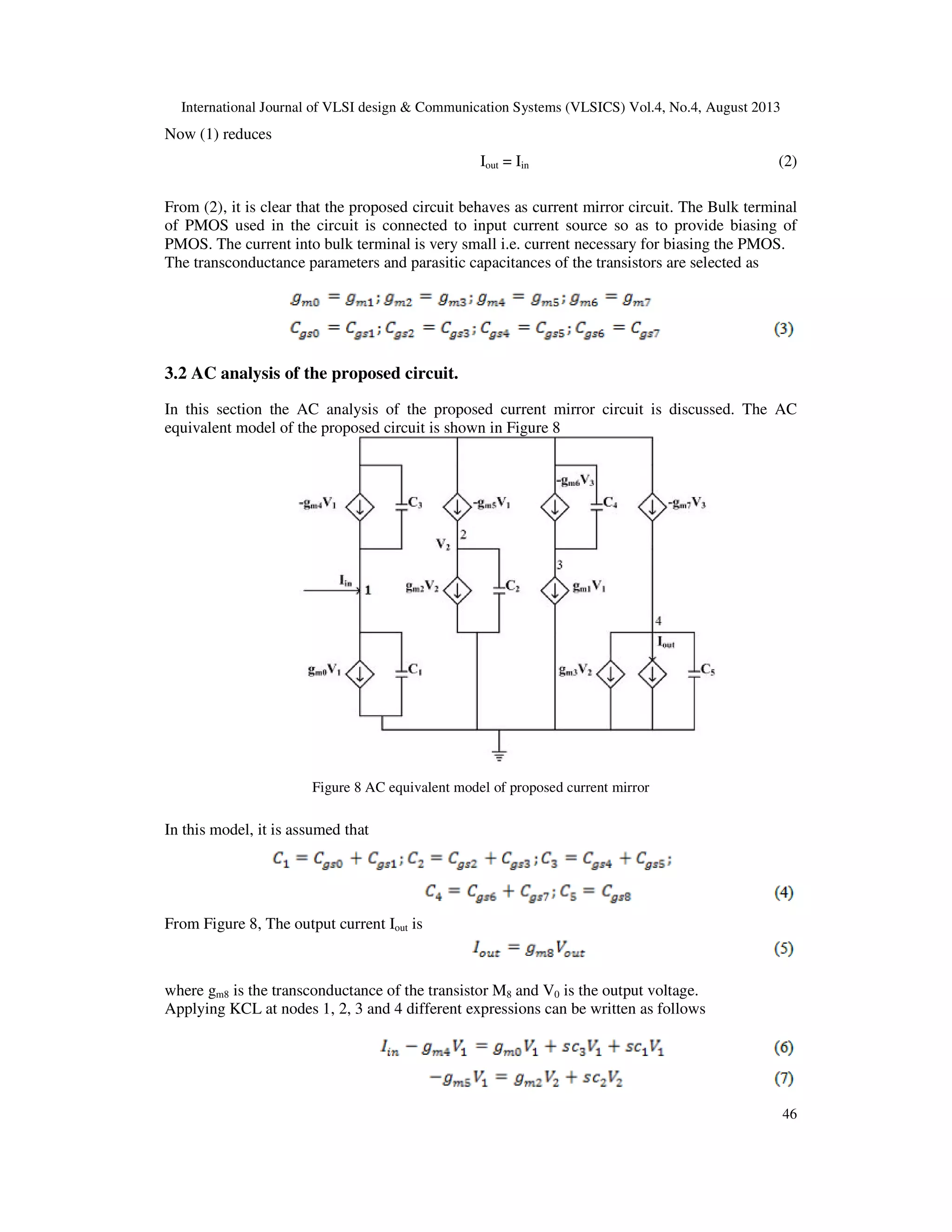 International Journal of VLSI design & Communication Systems (VLSICS) Vol.4, No.4, August 2013
46
Now (1) reduces
Iout = Iin (2)
From (2), it is clear that the proposed circuit behaves as current mirror circuit. The Bulk terminal
of PMOS used in the circuit is connected to input current source so as to provide biasing of
PMOS. The current into bulk terminal is very small i.e. current necessary for biasing the PMOS.
The transconductance parameters and parasitic capacitances of the transistors are selected as
3.2 AC analysis of the proposed circuit.
In this section the AC analysis of the proposed current mirror circuit is discussed. The AC
equivalent model of the proposed circuit is shown in Figure 8
Figure 8 AC equivalent model of proposed current mirror
In this model, it is assumed that
From Figure 8, The output current Iout is
where gm8 is the transconductance of the transistor M8 and V0 is the output voltage.
Applying KCL at nodes 1, 2, 3 and 4 different expressions can be written as follows
 