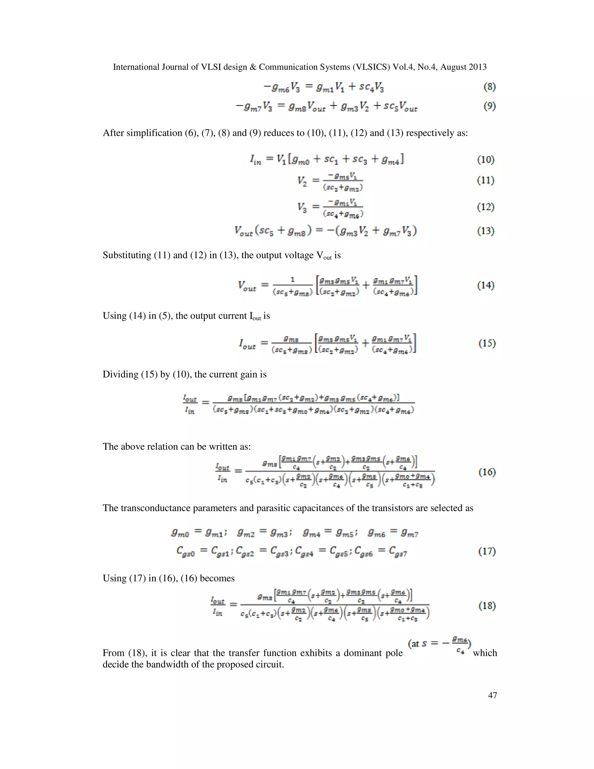 International Journal of VLSI design & Communication Systems (VLSICS) Vol.4, No.4, August 2013
47
After simplification (6), (7), (8) and (9) reduces to (10), (11), (12) and (13) respectively as:
Substituting (11) and (12) in (13), the output voltage Vout is
Using (14) in (5), the output current Iout is
Dividing (15) by (10), the current gain is
The above relation can be written as:
The transconductance parameters and parasitic capacitances of the transistors are selected as
Using (17) in (16), (16) becomes
From (18), it is clear that the transfer function exhibits a dominant pole which
decide the bandwidth of the proposed circuit.
 
