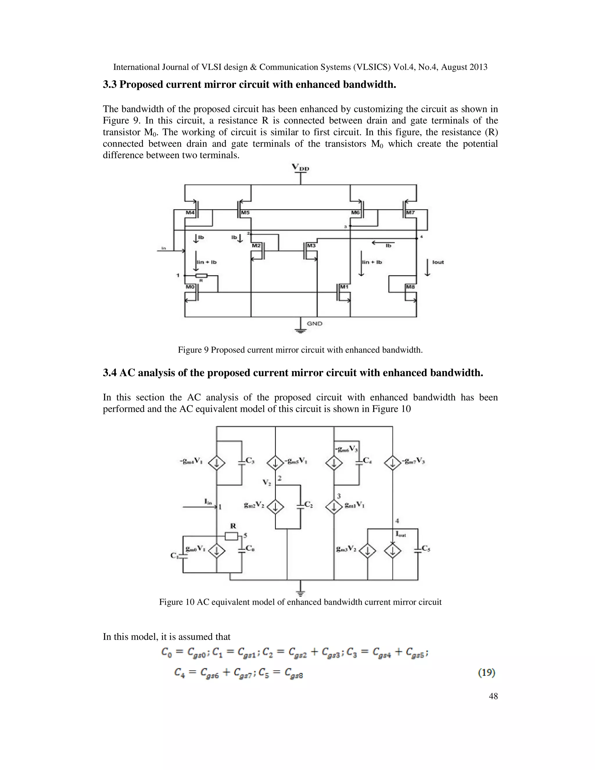 International Journal of VLSI design & Communication Systems (VLSICS) Vol.4, No.4, August 2013
48
3.3 Proposed current mirror circuit with enhanced bandwidth.
The bandwidth of the proposed circuit has been enhanced by customizing the circuit as shown in
Figure 9. In this circuit, a resistance R is connected between drain and gate terminals of the
transistor M0. The working of circuit is similar to first circuit. In this figure, the resistance (R)
connected between drain and gate terminals of the transistors M0 which create the potential
difference between two terminals.
Figure 9 Proposed current mirror circuit with enhanced bandwidth.
3.4 AC analysis of the proposed current mirror circuit with enhanced bandwidth.
In this section the AC analysis of the proposed circuit with enhanced bandwidth has been
performed and the AC equivalent model of this circuit is shown in Figure 10
Figure 10 AC equivalent model of enhanced bandwidth current mirror circuit
In this model, it is assumed that
 