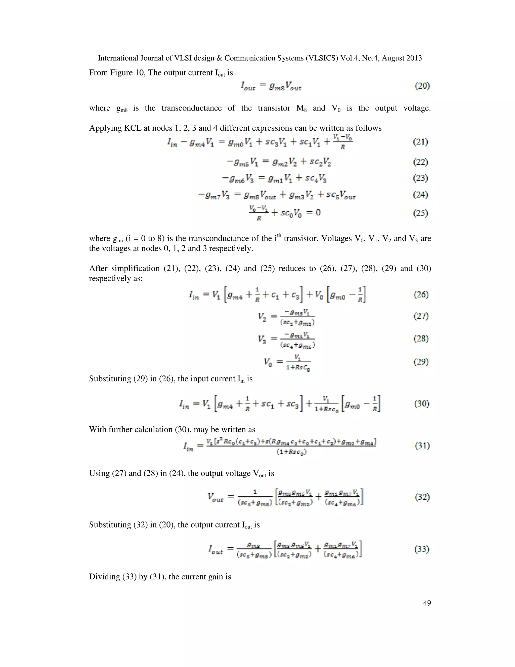 International Journal of VLSI design & Communication Systems (VLSICS) Vol.4, No.4, August 2013
49
From Figure 10, The output current Iout is
where gm8 is the transconductance of the transistor M8 and V0 is the output voltage.
Applying KCL at nodes 1, 2, 3 and 4 different expressions can be written as follows
where gmi (i = 0 to 8) is the transconductance of the ith
transistor. Voltages V0, V1, V2 and V3 are
the voltages at nodes 0, 1, 2 and 3 respectively.
After simplification (21), (22), (23), (24) and (25) reduces to (26), (27), (28), (29) and (30)
respectively as:
Substituting (29) in (26), the input current Iin is
With further calculation (30), may be written as
Using (27) and (28) in (24), the output voltage Vout is
Substituting (32) in (20), the output current Iout is
Dividing (33) by (31), the current gain is
 