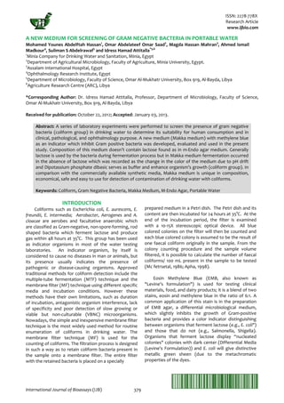 ISSN: 2278-778X
Research Article
www.ijbio.com
International Journal of Bioassays (IJB) 379
A NEW MEDIUM FOR SCREENING OF GRAM NEGATIVE BACTERIA IN PORTABLE WATER
Mohamed Younes Abdelftah Hassan1
, Omar Abdelateef Omar Saad2
, Magda Hassan Mahran3
, Ahmed Ismail
Madkour4
, Suliman S Abdelrawaf5
and Idress Hamad Attitalla*5,6
1
Minia Company for Drinking Water and Sanitation, Minia, Egypt
2
Department of Agricultural Microbiology, Faculty of Agriculture, Minia University, Egypt.
3
Assalam International Hospital, Egypt
4
Ophthalmology Research Institute, Egypt
5
Department of Microbiology, Faculty of Science, Omar Al-Mukhatr University, Box 919, Al-Bayda, Libya
LibyaAgriculture Research Centre (ARC),6
*Corresponding Author: Dr. Idress Hamad Attitalla, Professor, Department of Microbiology, Faculty of Science,
Omar Al-Mukhatr University, Box 919, Al-Bayda, Libya
Received for publication: October 22, 2012; Accepted: January 03, 2013.
Abstract: A series of laboratory experiments were performed to screen the presence of gram negative
bacteria (coliform group) in drinking water to determine its suitability for human consumption and in
clinical, pathological, and ophthalmology purpose. A new medium (Makka medium) with methylene blue
as an indicator which inhibit Gram positive bacteria was developed, evaluated and used in the present
study. Composition of this medium doesn’t contain lactose found as in m-Endo agar medium. Generally
lactose is used by the bacteria during fermentation process but in Makka medium fermentation occurred
in the absence of lactose which was recorded as the change in the color of the medium due to pH drift
and Dipotassium phosphate dibasic serves as buffer and enhance organism’s growth (coliform group). In
comparison with the commercially available synthetic media, Makka medium is unique in composition,
economical, safe and easy to use for detection of contamination of drinking water with coliforms.
Keywords: Coliform, Gram Negative Bacteria, Makka Medium, M-Endo Agar, Portable Water
INTRODUCTION
Coliforms such as Escherichia coli, E. aurescens, E.
freundii, E. intermedia; Aerobacter, Aerogenes and A.
cloacae are aerobes and facultative anaerobic which
are classified as Gram-negative, non-spore-forming, rod
shaped bacteria which ferment lactose and produce
gas within 48 hours at 35°C. This group has been used
as indicator organisms in most of the water testing
laboratories. An indicator organism, by itself is
considered to cause no diseases in man or animals, but
its presence usually indicates the presence of
pathogenic or disease-causing organisms. Approved
traditional methods for coliform detection include the
multiple-tube fermentation (MTF) technique and the
membrane filter (MF) technique using different specific
media and incubation conditions. However these
methods have their own limitations, such as duration
of incubation, antagonistic organism interference, lack
of specificity and poor detection of slow growing or
viable but non-culturable (VBNC) microorganisms.
Nowadays, the simple and inexpensive membrane filter
technique is the most widely used method for routine
enumeration of coliforms in drinking water. The
membrane filter technique (MF) is used for the
counting of coliforms. The filtration process is designed
in such a way as to retain coliform bacteria present in
the sample onto a membrane filter. The entire filter
with the retained bacteria is placed on a specially
prepared medium in a Petri dish. The Petri dish and its
content are then incubated for 24 hours at 35°C. At the
end of the incubation period, the filter is examined
with a 10-15X stereoscopic optical device. All blue
colored colonies on the filter will then be counted and
each blue colored colony is assumed to be the result of
one faecal coliform originally in the sample. From the
colony counting procedure and the sample volume
filtered, it is possible to calculate the number of faecal
coliforms/ 100 mL present in the sample to be tested
(Mc fetrsetal, 1986; Apha, 1998).
Eosin Methylene Blue (EMB, also known as
"Levine's formulation") is used for testing clinical
materials, food, and dairy products; it is a blend of two
stains, eosin and methylene blue in the ratio of 6:1. A
common application of this stain is in the preparation
of EMB agar, a differential microbiological medium,
which slightly inhibits the growth of Gram-positive
bacteria and provides a color indicator distinguishing
between organisms that ferment lactose (e.g., E. coli")
and those that do not (e.g., Salmonella, Shigella).
Organisms that ferment lactose display “nucleated
colonies" colonies with dark center (Differential Media
(Levine's Formulation)) and E. coli will give distinctive
metallic green sheen (due to the metachromatic
properties of the dyes.
 
