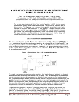Proc. 2010 International Conf. on Planarization/CMP Tech. Pg 348‐351  Page 1 
A NEW METHOD FOR DETERMINING THE SIZE DISTRIBUTION OF
PARTICLES IN CMP SLURRIES
Gary Van Schooneveld, Mark R. Litchy and Donald C. Grant
CT Associates, Inc., 7121 Shady Oak Road, Eden Prairie, MN 55344, U.S.A.
gary@ctassociatesinc.com, mark@ctassociatesinc.com, don@ctassociatesinc.com
The particle size distribution (PSD) of the “working” particles in CMP slurries strongly
influences the efficacy of the planarization process. The techniques presently used to
determine the PSD typically only measure relative particle concentrations and often
presume the shape of the distribution. A new approach uniquely combining proven
techniques used for counting and sizing aerosol PSDs has been developed to measure
both particle size and number concentration in highly concentrated liquid suspensions.
This paper provides a brief description of the new measurement method along with
particle data from a number of production slurries using this method.
MEASUREMENT METHOD DESCRIPTION
The measurement system consists of a nebulizer and a scanning mobility particle sizer (SMPS) (Figure
1). A slurry sample is diluted in-line in ultrapure water (UPW) and then injected into the nebulizer. The
nebulizer generates a droplet distribution in filtered air. The resultant droplet distribution is diluted and
dried with additional filtered air to form an aerosol. The aerosol PSD is then measured using an SMPS
system capable of measuring particles as small as 3 nm in diameter. A TSI Model 3936 SMPS was used
to generate the data provided.
Figure 1. Schematic of slurry PSD measurement system
The key to this measurement approach is the nebulizer. Non-volatile dissolved residue in the slurry will
form particles when the droplets from the nebulizer are dried. These residue particles can interfere with
the slurry particle analysis and increase the lower detection limit of test method. The nebulizer used in
this system minimizes this effect by producing droplets that are sufficiently small and uniformly sized that
particles formed from dissolved materials in the droplets are so small that they do not interfere with the
particle size measurement. CMP slurry samples are often measured at multiple dilution ratios to insure
the separation of the soluble and insoluble (particles) non-volatile residue. In addition, the particle
suspension is sufficiently dilute such that no more than one particle is present in each droplet.
This technique of measuring CMP slurry PSDs offers many unique advantages over dynamic light
scattering, laser diffraction, and other traditional CMP particle sizing methods. Unlike many other
methods, no assumption is made regarding the shape of the PSD with this technique. Furthermore, this
technique measures actual number concentrations, not relative particle concentrations (that is,
CDA
UPW
Nebulizer
Scanning
Mobility
Particle
SizerParticle
Aerosol
Slurry
Sample
Pressure
regulator
Drain
 