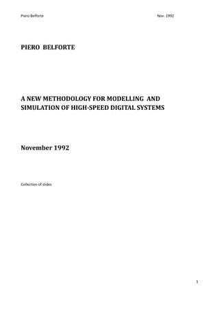 Piero Belforte                       Nov. 1992




PIERO BELFORTE




A NEW METHODOLOGY FOR MODELLING AND
SIMULATION OF HIGH-SPEED DIGITAL SYSTEMS




November 1992




Collection of slides




                                                 1
 