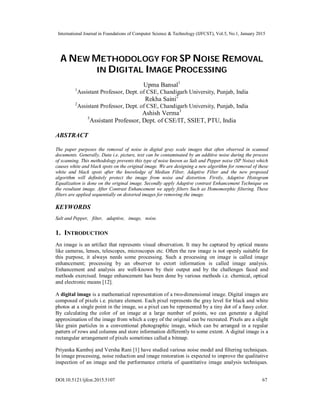 International Journal in Foundations of Computer Science & Technology (IJFCST), Vol.5, No.1, January 2015
DOI:10.5121/ijfcst.2015.5107 67
A NEW METHODOLOGY FOR SP NOISE REMOVAL
IN DIGITAL IMAGE PROCESSING
Upma Bansal1
1
Assistant Professor, Dept. of CSE, Chandigarh University, Punjab, India
Rekha Saini2
2
Assistant Professor, Dept. of CSE, Chandigarh University, Punjab, India
Ashish Verma3
3
Assistant Professor, Dept. of CSE/IT, SSIET, PTU, India
ABSTRACT
The paper purposes the removal of noise in digital gray scale images that often observed in scanned
documents. Generally, Data i.e. picture, text can be contaminated by an additive noise during the process
of scanning. This methodology prevents this type of noise known as Salt and Pepper noise (SP Noise) which
causes white and black spots on the original image. We are designing a new algorithm for removal of these
white and black spots after the knowledge of Median Filter, Adaptive Filter and the new proposed
algorithm will definitely protect the image from noise and distortion. Firstly, Adaptive Histogram
Equalization is done on the original image. Secondly apply Adaptive contrast Enhancement Technique on
the resultant image. After Contrast Enhancement we apply filters Such as Homomorphic filtering. These
filters are applied sequentially on distorted images for removing the image.
KEYWORDS
Salt and Pepper, filter, adaptive, image, noise.
1. INTRODUCTION
An image is an artifact that represents visual observation. It may be captured by optical means
like cameras, lenses, telescopes, microscopes etc. Often the raw image is not openly suitable for
this purpose, it always needs some processing. Such a processing on image is called image
enhancement; processing by an observer to extort information is called image analysis.
Enhancement and analysis are well-known by their output and by the challenges faced and
methods exercised. Image enhancement has been done by various methods i.e. chemical, optical
and electronic means [12].
A digital image is a mathematical representation of a two-dimensional image. Digital images are
composed of pixels i.e. picture element. Each pixel represents the gray level for black and white
photos at a single point in the image, so a pixel can be represented by a tiny dot of a fussy color.
By calculating the color of an image at a large number of points, we can generate a digital
approximation of the image from which a copy of the original can be recreated. Pixels are a slight
like grain particles in a conventional photographic image, which can be arranged in a regular
pattern of rows and columns and store information differently to some extent. A digital image is a
rectangular arrangement of pixels sometimes called a bitmap.
Priyanka Kamboj and Versha Rani [1] have studied various noise model and filtering techniques.
In image processing, noise reduction and image restoration is expected to improve the qualitative
inspection of an image and the performance criteria of quantitative image analysis techniques.
 