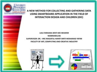 A NEW METHOD FOR COLLECTING AND GATHERING DATA
  USING SMARTBOARD APPLICATION IN THE FIELD OF
      INTERACTION DESIGN AND CHILDREN (IDC)




             LAILI FARHANA BINTI MD IBHARIM
                      M20092001236
SUPERVISOR: DR. –ING MAIZATUL HAYATI BINTI MOHAMAD YATIM
    FACULTY OF ART, COMPUTING AND CREATIVE INDUSTRY




                                                           1
 