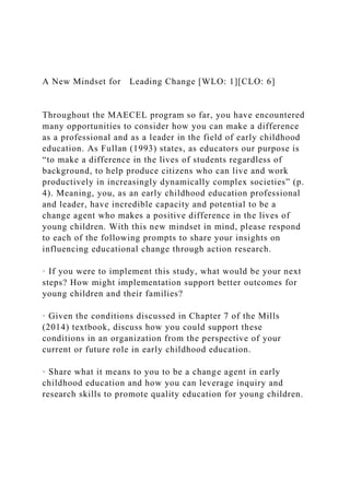 A New Mindset for Leading Change [WLO: 1][CLO: 6]
Throughout the MAECEL program so far, you have encountered
many opportunities to consider how you can make a difference
as a professional and as a leader in the field of early childhood
education. As Fullan (1993) states, as educators our purpose is
“to make a difference in the lives of students regardless of
background, to help produce citizens who can live and work
productively in increasingly dynamically complex societies” (p.
4). Meaning, you, as an early childhood education professional
and leader, have incredible capacity and potential to be a
change agent who makes a positive difference in the lives of
young children. With this new mindset in mind, please respond
to each of the following prompts to share your insights on
influencing educational change through action research.
· If you were to implement this study, what would be your next
steps? How might implementation support better outcomes for
young children and their families?
· Given the conditions discussed in Chapter 7 of the Mills
(2014) textbook, discuss how you could support these
conditions in an organization from the perspective of your
current or future role in early childhood education.
· Share what it means to you to be a change agent in early
childhood education and how you can leverage inquiry and
research skills to promote quality education for young children.
 